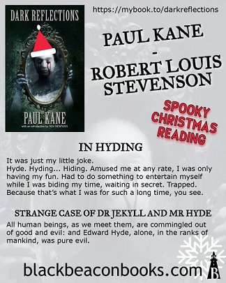 image showing poster for Dark Reflections by Paul Kane. Text reads: https://mybook.to/darkreflections. Paul Kane - Robert Louis Stevenson. Spooky Christmas reading. In Hyding - It was just my little joke. Jyde. Hyding... Hiding. Amused me at any rate, I was only having my fun. Had to do something to enterain myself while I was biding my time, waiting in secret. Trapped. Because that's what I was for such a long time, you see. STRANGE CAE OF DR JEKYLL AND MR HYDE. All human beings, as we meet them, are commingled out of good and evil; and Edward Hyde, alone, in the ranks of mankind, was pure evil. blackbeaconbooks.com.
