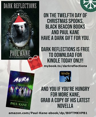 image showing a poster for Dark Reflections and Aura by Paul Kane. Text reads: ON THE TWELFTH DAY OF CHRISTMAS SPOOKS, BLACK BEACON BOOKS AND PAUL KANE HAVE A DARK GIFT FOR YOU. DARK REFLECTIONS IS FEE TO DOWNLOAD FOR KINDLE TODAY ONLY! mybook.to/darfkrelfections. AND IF YOU'RE HUNGRY FOR MORE KANE, GRAB A COPY OF HIS LATEST NOVELLA. amazon.com/Paul-Kane-ebook/dp/BOFTMKVPB1