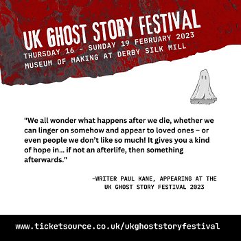 UK Ghost Story Festibal banner featuring quote from Paul Kane. We all wonder what happens after we die, whether we can linger on somehow and appear to loved ones - or even people we don't like so much! It gives you a kind of hope in... if not an afterlife, then something afterwards