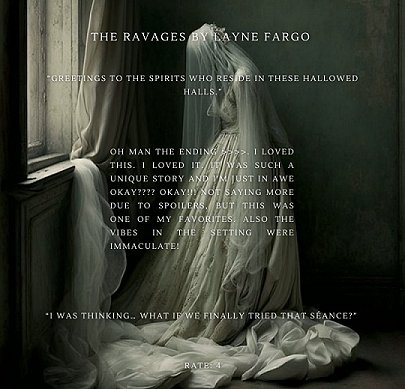 painting of a woman in a gothic wedding dress, her head bowed, wearing a veil. She's standing in a darkened room, beside a window. Text reads The Ravages by Layne Fargo. Greetings to the spirits who reside in these hallowed halls. Oh man the ending. I loved this. I loved it. It was such a unique story and I'm just in awe okay???? Okay!!!! Not saying more due to spoilers, but this was one of my favorites. Also the vibes in the setting were immaculate! I was thinking... what if we finally tried that seance? Rate: 4
