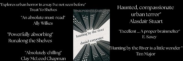 banner image showing Hunting by the River by Daniel Carpenter. Text reads: Explores urban horror in a way I've not seen before. Treat Yo Shelves. An absolute must read. Ally Wilkes. Powerfully absorbing. Runalong the Shelves. Absolutely chilling. Clay McLeod Chapman. Haunted, compassionate urban terror. Alasdair Stuart. Excellent... A proper brainmelter. E. Saxey. Hunting by the River is a little wonder. Tim Major