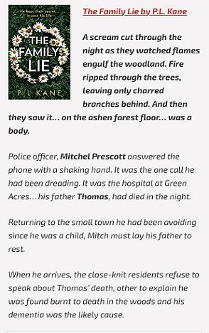 screenshot of a copy of The Family Lie by P L Kane. Text reads - A scream cut through the night as they watched flames engulf the woodland. Fire ripped through the trees, leaving only charred branches behind. And then they saw it... on the ashen forest floor... was a body. Police offer, Mitchel Prescott answered the phone with a shaking hand. It was the one call he had been dreading. It was the hospital at Green Acres... his father Thomas had died in the night. Returning to the small town he had been avoiding since he was a child, Mitch must lay his father to rest. When he arrives, the close-knit residents refuse to speak about Thomas' death, other than to explain he was found burnt to death in the woods and his dementia was the likely cause.