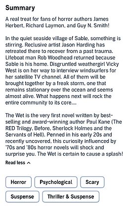 screenshot from Audible. Text reads: Summary. A real treat for fans of horror authors James Herbert, Richard Laymon, and Guy N. Smith! In the quiet seaside village of Sable, something is stirring. Reclusive artist Jason Harding has retreated there to recover from a past trauma. Lifeboat man Rob Woodhead returned because Sable is his home. Disgruntled weathergirl Vicky West is on her way to interview windsurfers for her stellite TV channel. All of them will be brought together by a freak storm, one that remains stationary over the ocean and seems almost alive. What happens next will rock the entire community to its core...  The West is the very first novel written by best-selling and award-winning author Paul Kane (The RED Trilogy, Before, Sherlock Holmes and te Servants of Hell). Penned in his early 20s and recently uncovered, this curiosity influenced by 70s and 80s horror novels will shock and surprise you. The Wet is certain to cause a splash!
